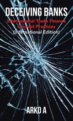 Deceiving Banks: International Trade Finance Corrupt Practices (International Edition) by A, Arko