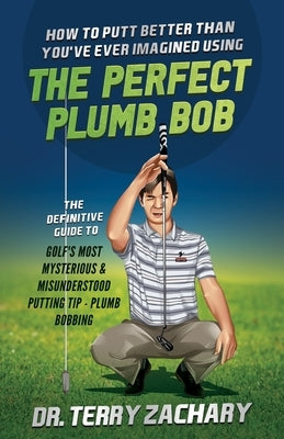 How To Putt Better Than You've Ever Imagined Using The Perfect Plumb Bob: The Definitive Guide to Golf's Most Mysterious & Misunderstood Putting Tip: by Zachary, Terry