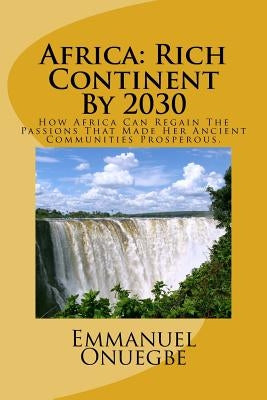 Africa: Rich Continent By 2030: How Africa Can Regain The Passions That Made Her Ancient Communities Prosperous by Onuegbe, Emmanuel O.