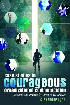 Case Studies in Courageous Organizational Communication: Research and Practice for Effective Workplaces by Lyon, Alexander
