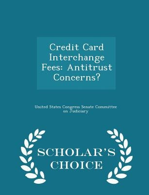 Credit Card Interchange Fees: Antitrust Concerns? - Scholar's Choice Edition by United States Congress Senate Committee