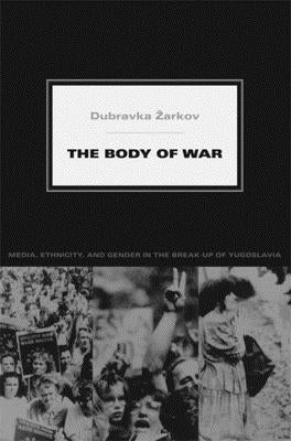 The Body of War: Media, Ethnicity, and Gender in the Break-Up of Yugoslavia by Zarkov, Dubravka