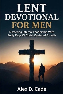 Lent Devotional for Men: Mastering Internal Leadership With Forty Days Of Christ Centered Growth by D. Cade, Alex