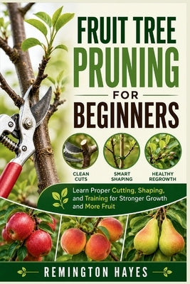Fruit Tree Pruning for Beginners: Learn Proper Cutting, Shaping, and Training for Stronger Growth and More Fruit by Hayes, Remington
