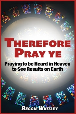 Therefore Pray Ye: Praying to be Heard in Heaven to See Results on Earth by Whitley, Reggie