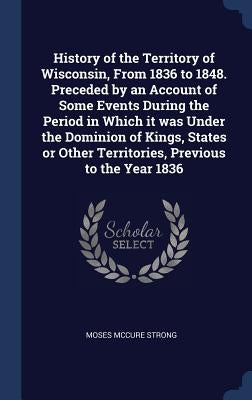 History of the Territory of Wisconsin, From 1836 to 1848. Preceded by an Account of Some Events During the Period in Which it was Under the Dominion o by Strong, Moses McCure