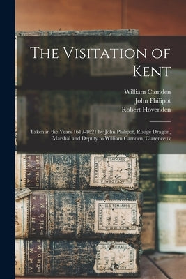 The Visitation of Kent: Taken in the Years 1619-1621 by John Philipot, Rouge Dragon, Marshal and Deputy to William Camden, Clarenceux by Camden, William 1551-1623