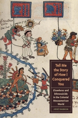 Tell Me the Story of How I Conquered You: Elsewheres and Ethnosuicide in the Colonial Mesoamerican World by Rabasa, José
