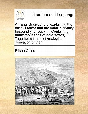 An English Dictionary, Explaining the Difficult Terms That Are Used in Divinity, Husbandry, Physick, ... Containing Many Thousands of Hard Words, ... by Coles, Elisha