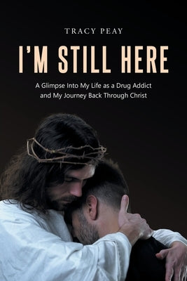I'm Still Here: A Glimpse Into My Life as a Drug Addict and My Journey Back Through Christ by Peay, Tracy