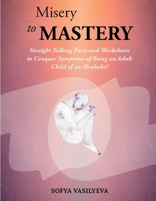 Misery to MASTERY: Straight Talking Facts and Worksheets to Conquer Symptoms of Being an Adult Child of an Alcoholic! by Vasilyeva, Sofya