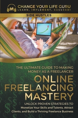 Online Freelancing Mastery The Ultimate Guide to Making Money as a Freelancer--Unlock Proven Strategies to Monetize Your Skills and Talents, Attract C by Guru, Change Your Life