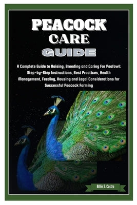 Peacock Care Guide: Complete Guide to Raising, Breeding & Caring for Peafowl: Step-by-Step Instructions, Best Practices, Health, Feeding, by S. Castro, Billie