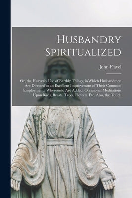 Husbandry Spiritualized: Or, the Heavenly Use of Earthly Things, in Which Husbandmen Are Directed to an Excellent Improvement of Their Common E by Flavel, John