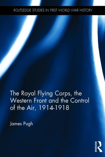 The Royal Flying Corps, the Western Front and the Control of the Air, 1914-1918 by Pugh, James