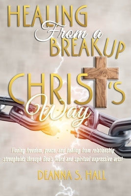 Healing From A Breakup Christ's Way: Finding freedom, peace, and healing from relationship strongholds through God's word and spiritual expressive art by Hall, Deanna