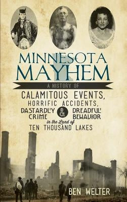 Minnesota Mayhem: A History of Calamitous Events, Horrific Accidents, Dastardly Crime & Dreadful Behavior in the Land of Ten Thousand La by Welter, Ben