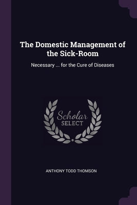The Domestic Management of the Sick-Room: Necessary ... for the Cure of Diseases by Thomson, Anthony Todd