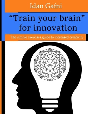 "Train your brain" for innovation: The simple exercises guide to increased creativity by Gafni, Idan