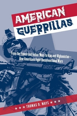 American Guerrillas: From the French and Indian Wars to Iraq and Afghanistan--How Americans Fight Unconventional Wars by Mays, Thomas D.
