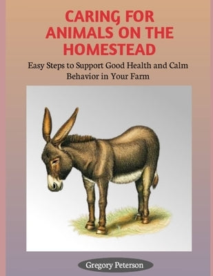 Caring for Animals on the Homestead: Easy Steps to Support Good Health and Calm Behavior in Your farm by Peterson, Gregory