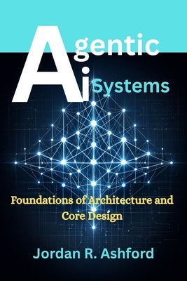 Agentic AI Systems: Foundations of Architecture and Core Design by Ashford, Jordan R.
