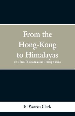 From Hong-Kong to the Himalayas: Three Thousand Miles Through India by Clark, E. Warren