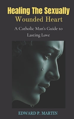 Healing the Sexually Wounded Heart: A Catholic Man's Guide to Lasting Love by Martin, Edward P.