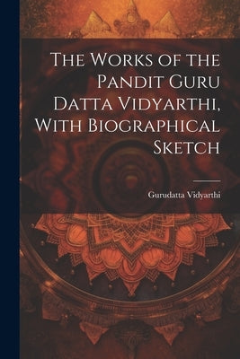 The Works of the Pandit Guru Datta Vidyarthi, With Biographical Sketch by Gurudatta Vidyarthi, 1864-1890