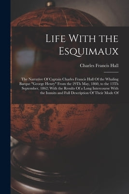 Life With the Esquimaux: The Narrative Of Captain Charles Francis Hall Of the Whaling Barque "George Henry" From the 29Th May, 1860, to the 13T by Hall, Charles Francis