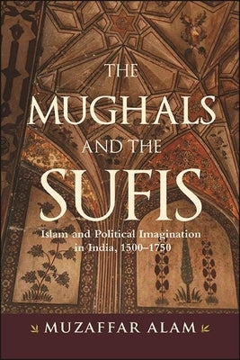 The Mughals and the Sufis: Islam and Political Imagination in India, 1500-1750 by Alam, Muzaffar