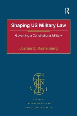 Shaping US Military Law: Governing a Constitutional Military by Kastenberg, Joshua E.