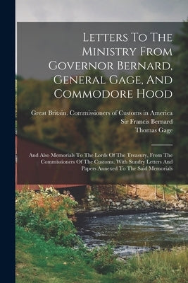 Letters To The Ministry From Governor Bernard, General Gage, And Commodore Hood: And Also Memorials To The Lords Of The Treasury, From The Commissione by Viscount Samuel Hood Hood