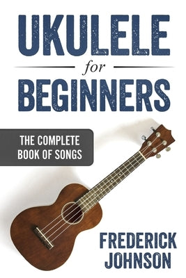 Ukulele For Beginners: The Complete Book of Songs by Johnson, Frederick