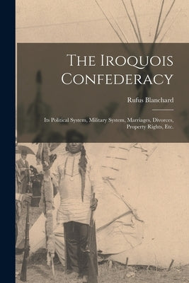 The Iroquois Confederacy: Its Political System, Military System, Marriages, Divorces, Property Rights, etc. by Blanchard, Rufus