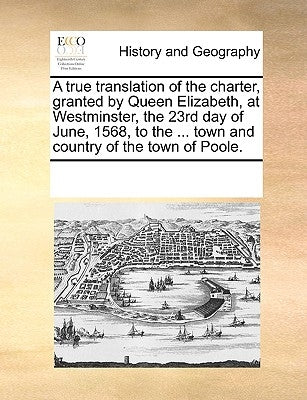 A True Translation of the Charter, Granted by Queen Elizabeth, at Westminster, the 23rd Day of June, 1568, to the ... Town and Country of the Town of by Multiple Contributors