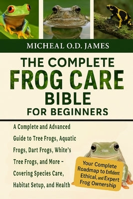 The Complete Frog Care Bible for Beginners: A Complete and Advanced Guide to Tree Frogs, Aquatic Frogs, Dart Frogs, White's Tree Frogs, and More - Cov by O. D. James, Micheal