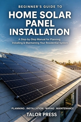 Beginner's Guide to Home Solar Panel Installation: A Step-by-Step Manual for Planning, Installing and Maintaining Your Residential Solar System by Press, Talor