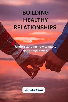 Building Healthy Relationship: Understanding How to make Relationship work by Madison, Jeff