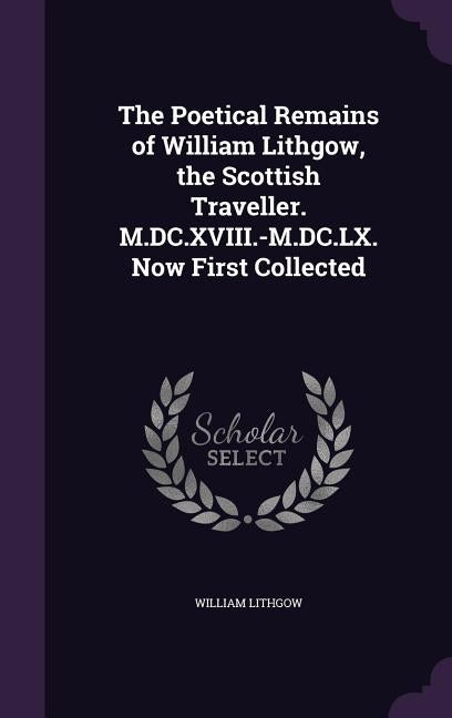 The Poetical Remains of William Lithgow, the Scottish Traveller. M.DC.XVIII.-M.DC.LX. Now First Collected by Lithgow, William