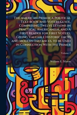 The American Primer; a Political Text-book and Voters Guide, Comprising Twelve Lessons in Practical Americanism, and A First Reader for First Voters, by Mason, William E. 1850-1921