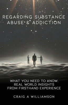 Regarding Substance Abuse and Addiction: What You Need to Know. Real World Insights from Firsthand Experience by Williamson, Craig A.