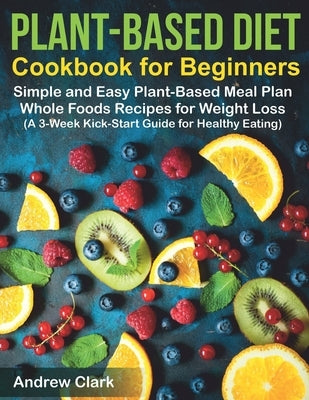 Plant-based Diet Cookbook for Beginners: Simple and Easy Plant-Based Meal Plan Whole Foods Recipes for Weight Loss (A 3-Week Kick-Start Guide for Heal by Clark, Andrew