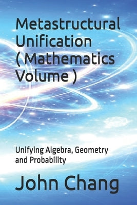 Metastructural Unification ( Mathematics Volume ): Unifying Algebra, Geometry and Probability by Chang, John