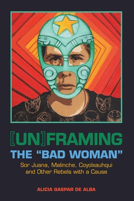[Un]framing the Bad Woman: Sor Juana, Malinche, Coyolxauhqui, and Other Rebels with a Cause by De Alba, Alicia Gaspar