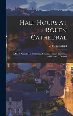 Half Hours At Rouen Cathedral: A Short Account Of Its History, Chapels, Tombs, Sculpture, And Painted Windows by Cleveland, C. M.