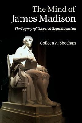 The Mind of James Madison: The Legacy of Classical Republicanism by Sheehan, Colleen A.