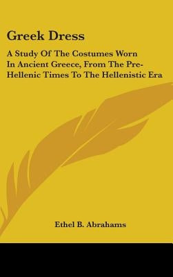 Greek Dress: A Study of the Costumes Worn in Ancient Greece, from the Pre-Hellenic Times to the Hellenistic Era by Abrahams, Ethel B.