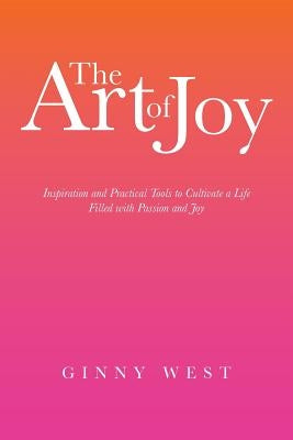 The Art of Joy: Inspiration and Practical Tools to Cultivate a Life Filled with Passion and Joy by West, Ginny