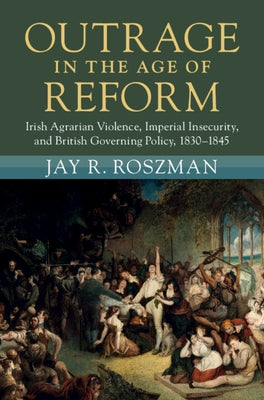Outrage in the Age of Reform: Irish Agrarian Violence, Imperial Insecurity, and British Governing Policy, 1830-1845 by Roszman, Jay R.